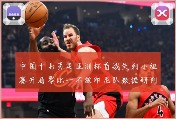 中国十七男足亚洲杯首战失利小组赛开局零比一不敌印尼队数据研判：最新赛事动态与深度分析