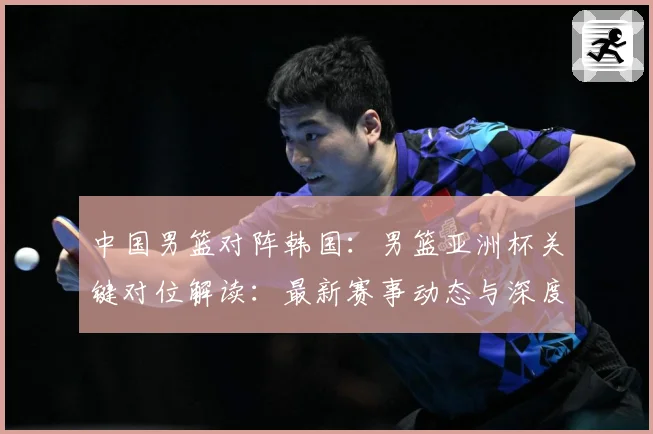 中国男篮对阵韩国：男篮亚洲杯关键对位解读：最新赛事动态与深度分析