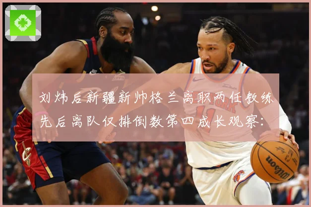 刘炜后新疆新帅格兰离职两任教练先后离队仅排倒数第四成长观察：最新赛事动态与深度分析