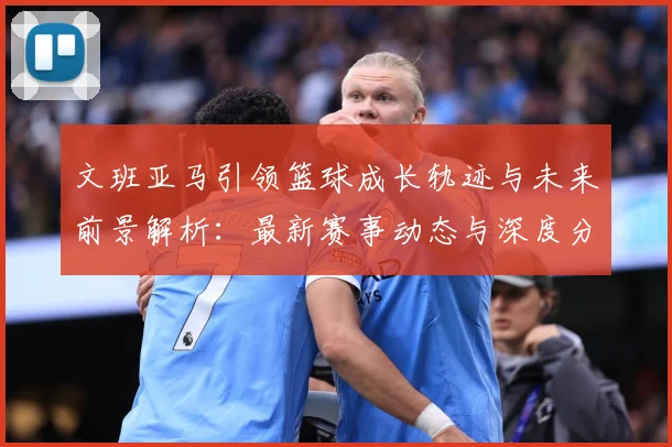 文班亚马引领篮球成长轨迹与未来前景解析：最新赛事动态与深度分析