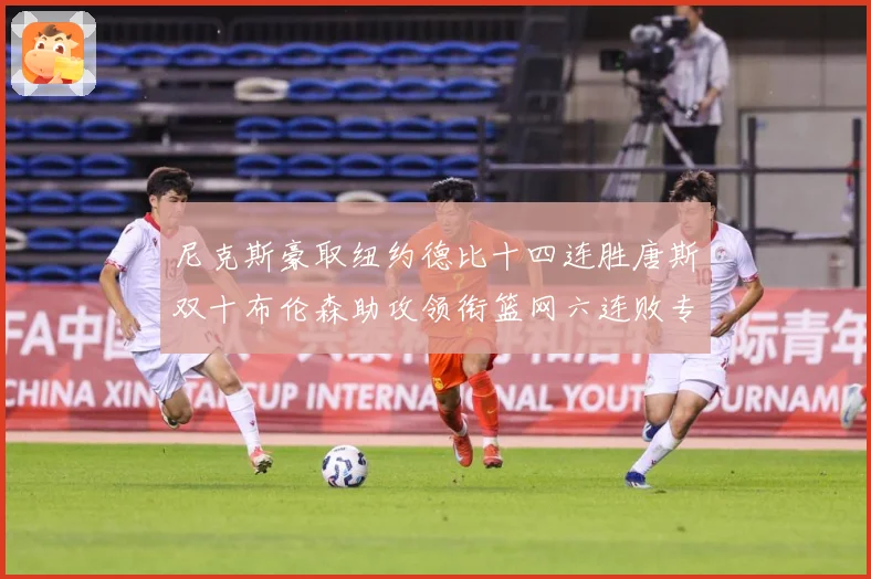 尼克斯豪取纽约德比十四连胜唐斯双十布伦森助攻领衔篮网六连败专题观察：最新赛事动态与深度分析