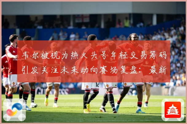 韦尔被视为热火头号年轻交易筹码引发关注未来动向赛场复盘：最新赛事动态与深度分析