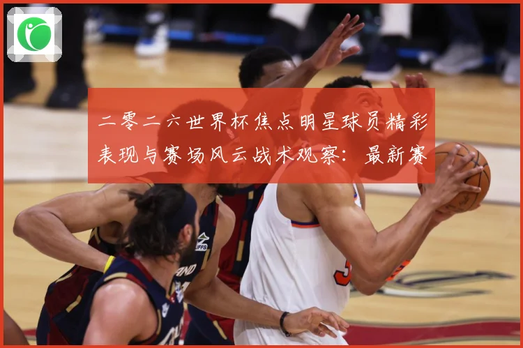 二零二六世界杯焦点明星球员精彩表现与赛场风云战术观察：最新赛事动态与深度分析