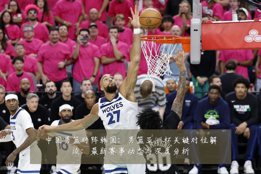 中国男篮对阵韩国:男篮亚洲杯关键对位解读:最新赛事动态与深度分析