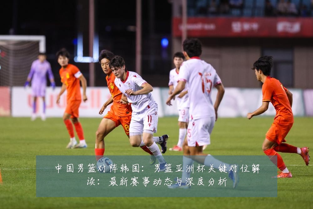 中国男篮对阵韩国:男篮亚洲杯关键对位解读:最新赛事动态与深度分析