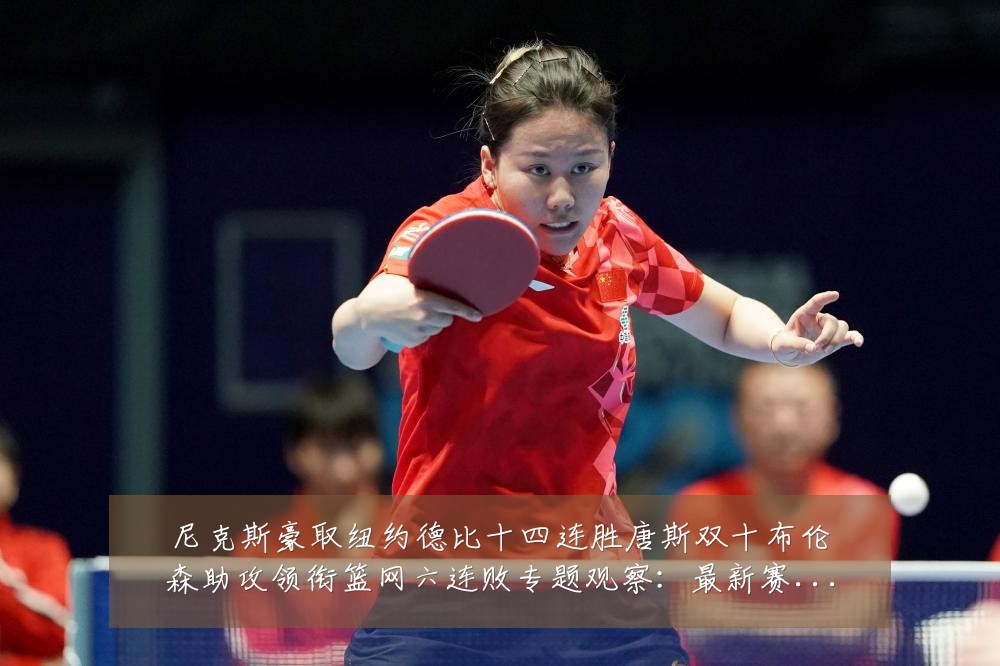 尼克斯豪取纽约德比十四连胜唐斯双十布伦森助攻领衔篮网六连败专题观察:最新赛事动态与深度分析